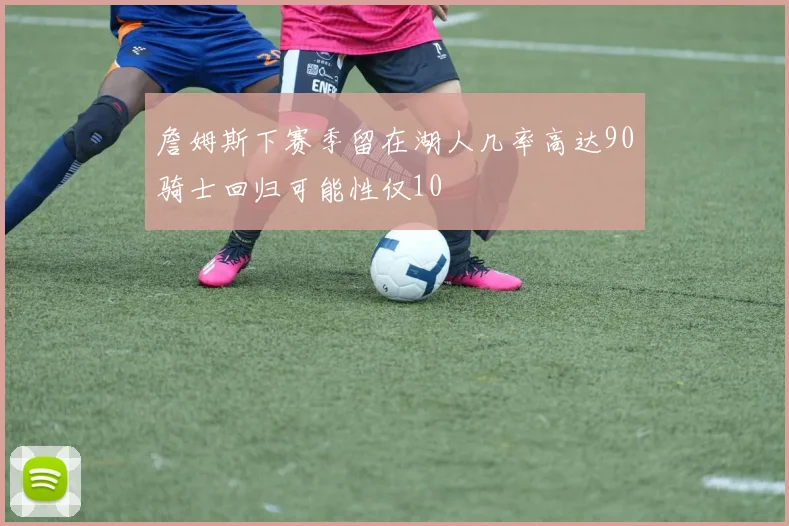 詹姆斯下赛季留在湖人几率高达90骑士回归可能性仅10