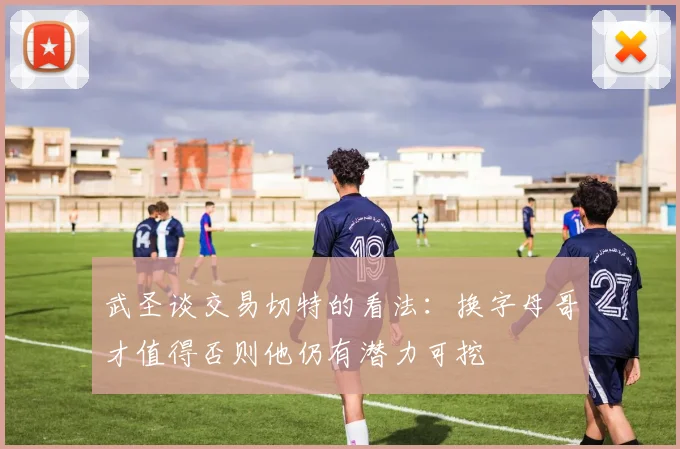 武圣谈交易切特的看法：换字母哥才值得否则他仍有潜力可挖