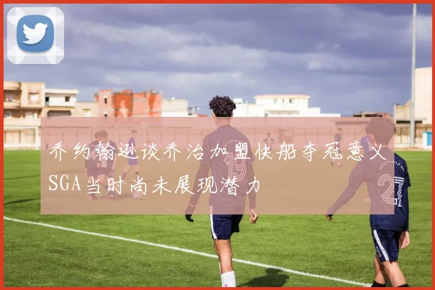 乔约翰逊谈乔治加盟快船夺冠意义SGA当时尚未展现潜力