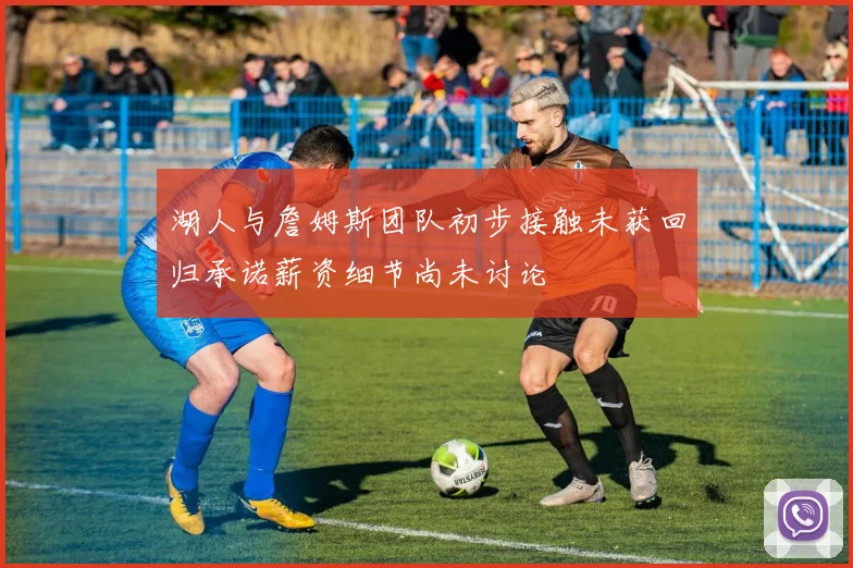 湖人与詹姆斯团队初步接触未获回归承诺薪资细节尚未讨论