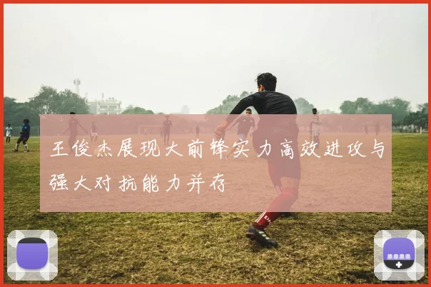 王俊杰展现大前锋实力高效进攻与强大对抗能力并存