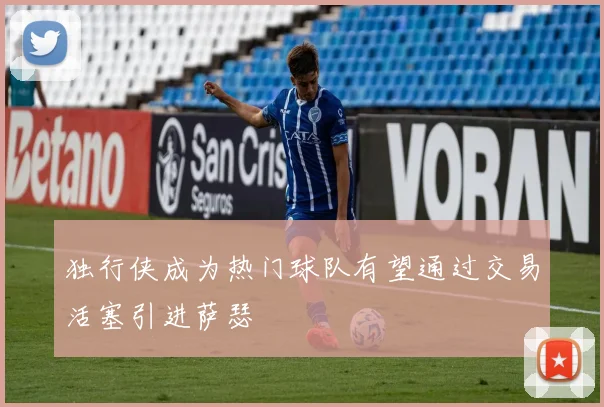 独行侠成为热门球队有望通过交易活塞引进萨瑟