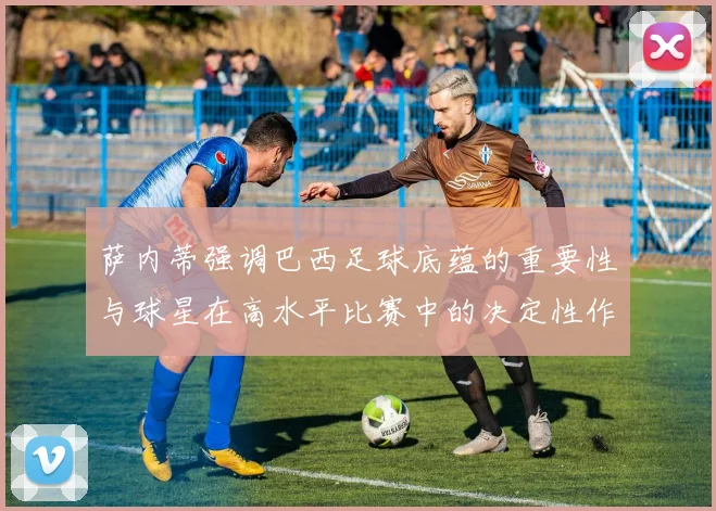 萨内蒂强调巴西足球底蕴的重要性与球星在高水平比赛中的决定性作用