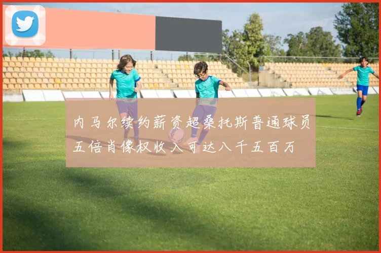 内马尔续约薪资超桑托斯普通球员五倍肖像权收入可达八千五百万