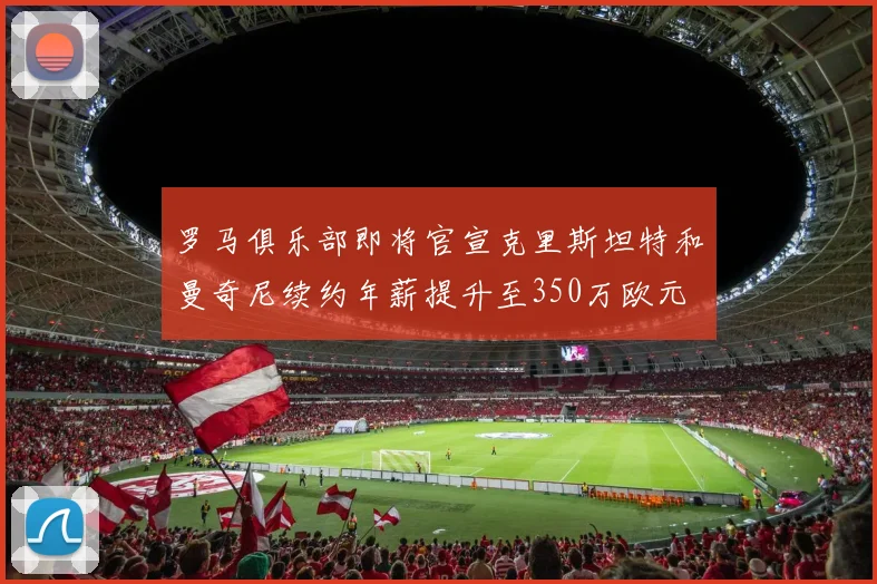 罗马俱乐部即将官宣克里斯坦特和曼奇尼续约年薪提升至350万欧元