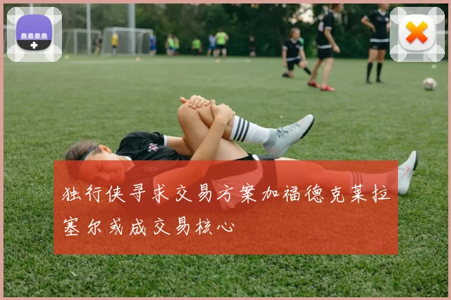 独行侠寻求交易方案加福德克莱拉塞尔或成交易核心