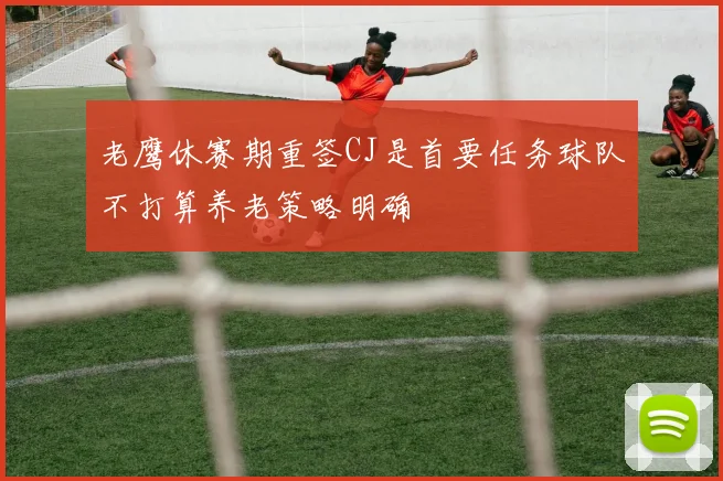 老鹰休赛期重签CJ是首要任务球队不打算养老策略明确