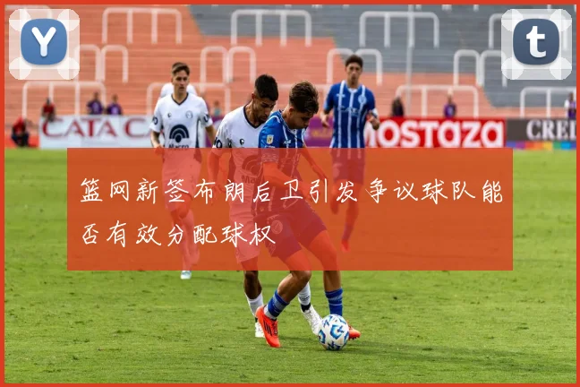 篮网新签布朗后卫引发争议球队能否有效分配球权