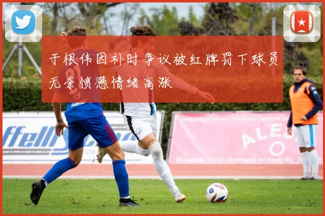 于根伟因补时争议被红牌罚下球员无奈愤懑情绪高涨