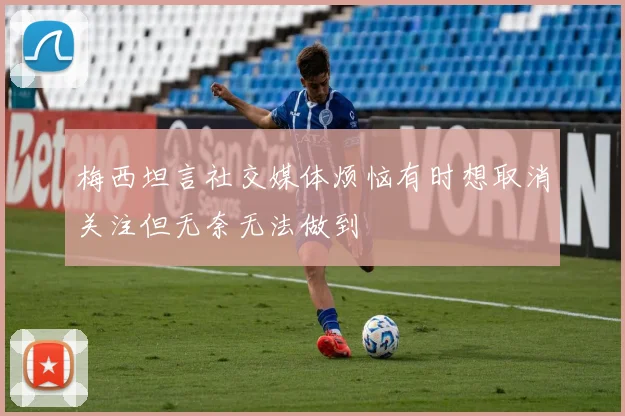 梅西坦言社交媒体烦恼有时想取消关注但无奈无法做到