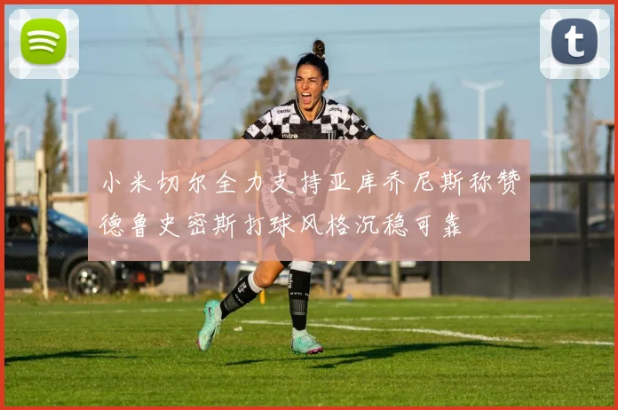 小米切尔全力支持亚库乔尼斯称赞德鲁史密斯打球风格沉稳可靠