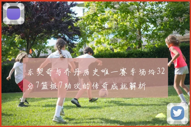 东契奇与乔丹历史唯一赛季场均32分7篮板7助攻的传奇成就解析