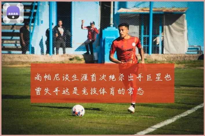 尚帕尼谈生涯首次绝杀出手巨星也曾失手这是竞技体育的常态