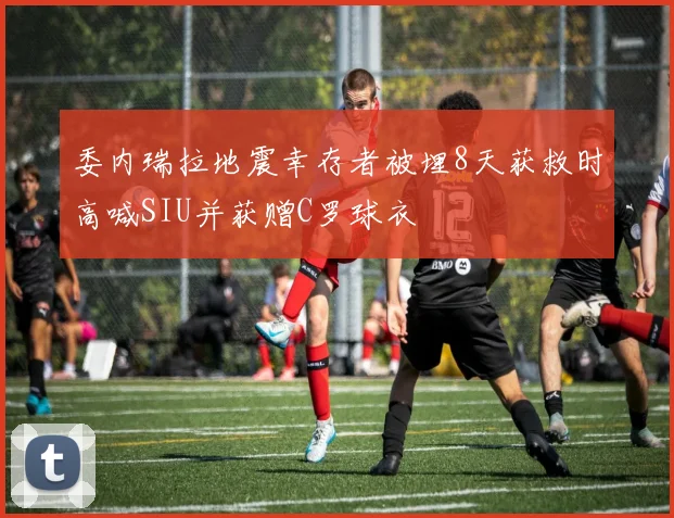 委内瑞拉地震幸存者被埋8天获救时高喊SIU并获赠C罗球衣