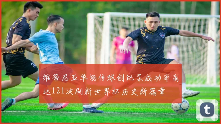 维蒂尼亚单场传球创纪录成功率高达121次刷新世界杯历史新篇章
