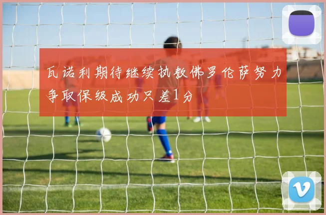 瓦诺利期待继续执教佛罗伦萨努力争取保级成功只差1分